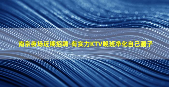 南京夜场近期招聘-有实力KTV晚班净化自己圈子
